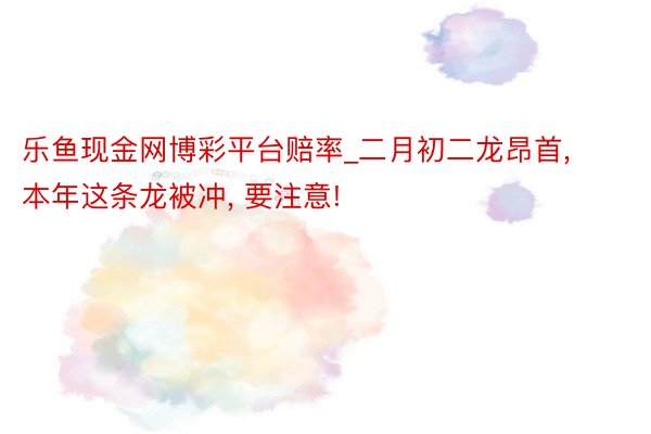 乐鱼现金网博彩平台赔率_二月初二龙昂首, 本年这条龙被冲, 要注意!