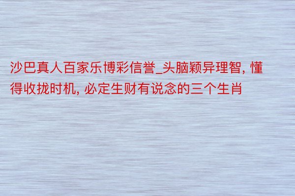 沙巴真人百家乐博彩信誉_头脑颖异理智, 懂得收拢时机, 必定生财有说念的三个生肖