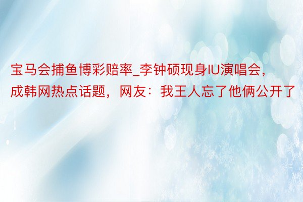 宝马会捕鱼博彩赔率_李钟硕现身IU演唱会，成韩网热点话题，网友：我王人忘了他俩公开了