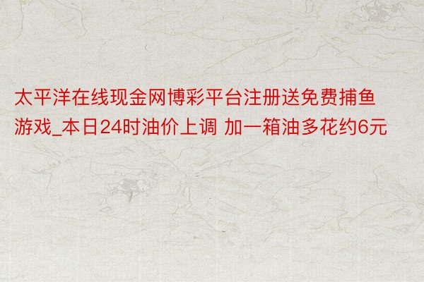 太平洋在线现金网博彩平台注册送免费捕鱼游戏_本日24时油价上调 加一箱油多花约6元