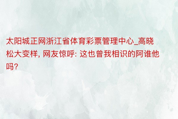 太阳城正网浙江省体育彩票管理中心_高晓松大变样, 网友惊呼: 这也曾我相识的阿谁他吗?