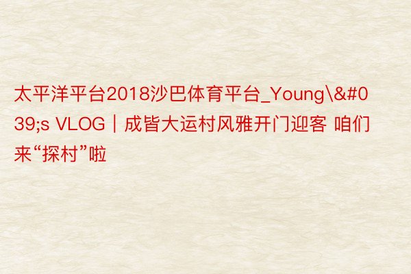 太平洋平台2018沙巴体育平台_Young's VLOG｜成皆大运村风雅开门迎客 咱们来“探村”啦