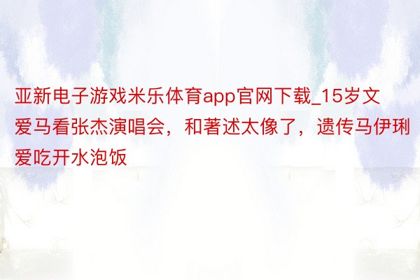 亚新电子游戏米乐体育app官网下载_15岁文爱马看张杰演唱会，和著述太像了，遗传马伊琍爱吃开水泡饭