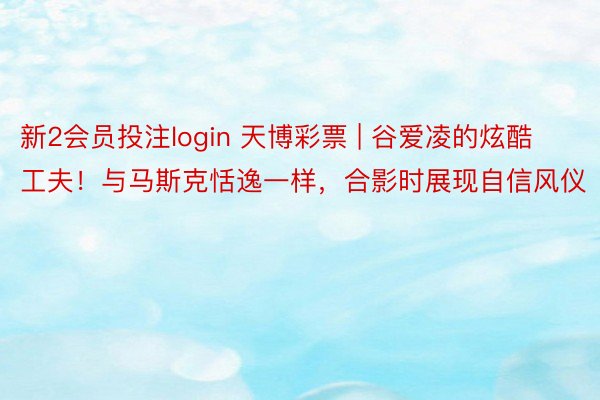 新2会员投注login 天博彩票 | 谷爱凌的炫酷工夫！与马斯克恬逸一样，合影时展现自信风仪