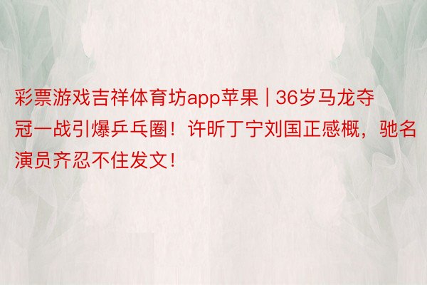 彩票游戏吉祥体育坊app苹果 | 36岁马龙夺冠一战引爆乒乓圈！许昕丁宁刘国正感概，驰名演员齐忍不住发文！