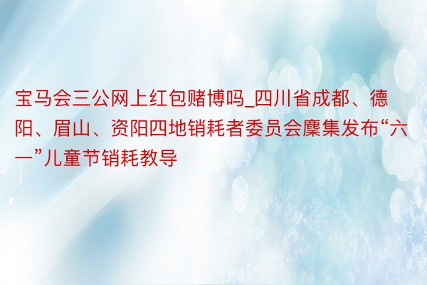 宝马会三公网上红包赌博吗_四川省成都、德阳、眉山、资阳四地销耗者委员会麇集发布“六一”儿童节销耗教导