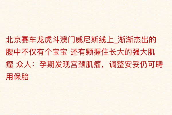 北京赛车龙虎斗澳门威尼斯线上_渐渐杰出的腹中不仅有个宝宝 还有颗握住长大的强大肌瘤 众人：孕期发现宫颈肌瘤，调整安妥仍可聘用保胎