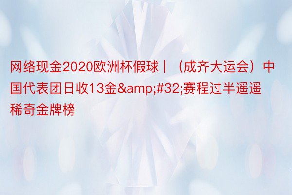 网络现金2020欧洲杯假球 | （成齐大运会）中国代表团日收13金&#32;赛程过半遥遥稀奇金牌榜