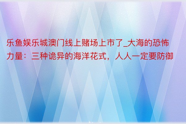 乐鱼娱乐城澳门线上赌场上市了_大海的恐怖力量：三种诡异的海洋花式，人人一定要防御