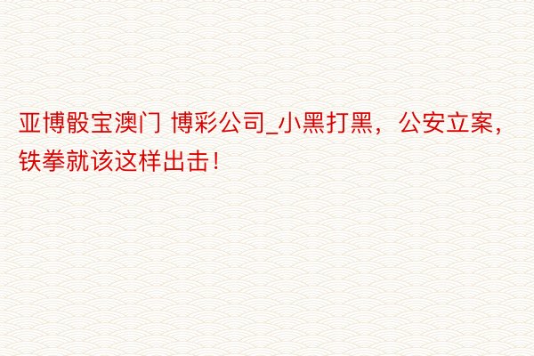 亚博骰宝澳门 博彩公司_小黑打黑，公安立案，铁拳就该这样出击！