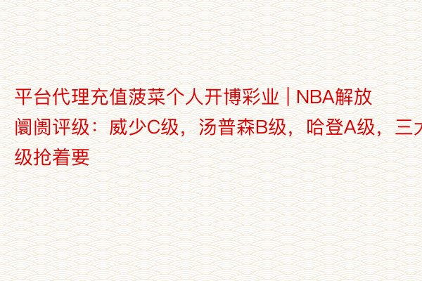 平台代理充值菠菜个人开博彩业 | NBA解放阛阓评级：威少C级，汤普森B级，哈登A级，三大S级抢着要