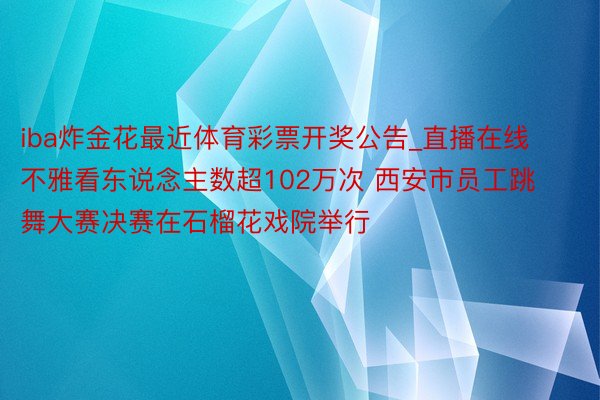 iba炸金花最近体育彩票开奖公告_直播在线不雅看东说念主数超102万次 西安市员工跳舞大赛决赛在石榴花戏院举行