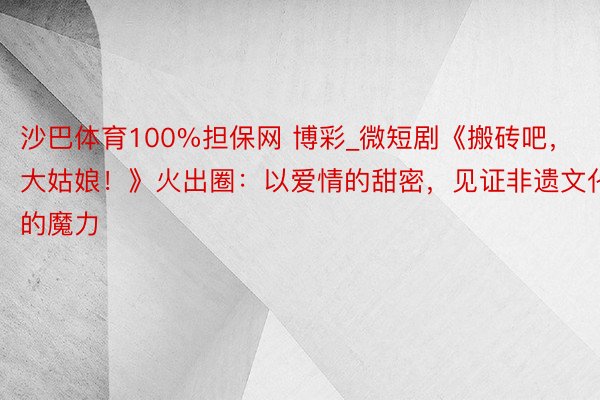 沙巴体育100%担保网 博彩_微短剧《搬砖吧，大姑娘！》火出圈：以爱情的甜密，见证非遗文化的魔力