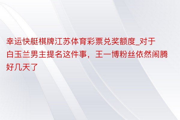 幸运快艇棋牌江苏体育彩票兑奖额度_对于白玉兰男主提名这件事，王一博粉丝依然闹腾好几天了