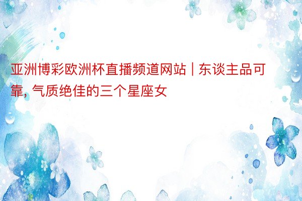 亚洲博彩欧洲杯直播频道网站 | 东谈主品可靠, 气质绝佳的三个星座女