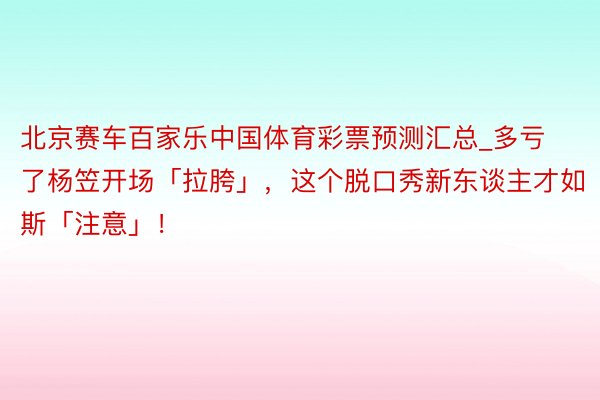 北京赛车百家乐中国体育彩票预测汇总_多亏了杨笠开场「拉胯」，这个脱口秀新东谈主才如斯「注意」！