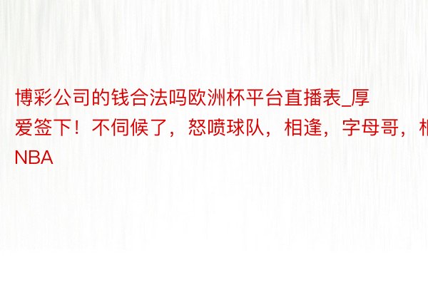 博彩公司的钱合法吗欧洲杯平台直播表_厚爱签下！不伺候了，怒喷球队，相逢，字母哥，相逢，NBA