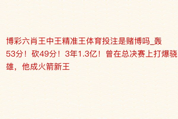 博彩六肖王中王精准王体育投注是赌博吗_轰53分！砍49分！3年1.3亿！曾在总决赛上打爆骁雄，他成火箭新王