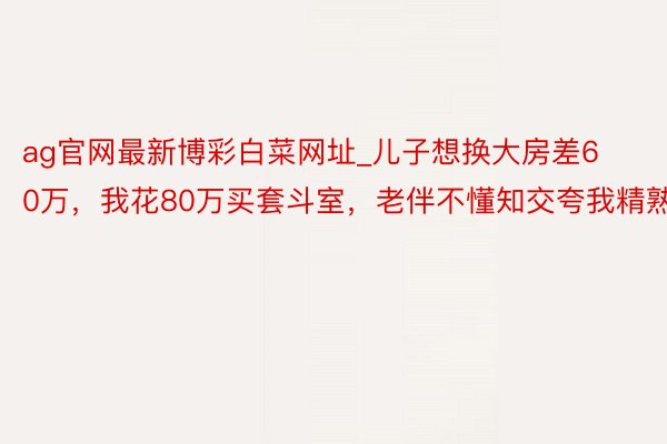 ag官网最新博彩白菜网址_儿子想换大房差60万，我花80万买套斗室，老伴不懂知交夸我精熟