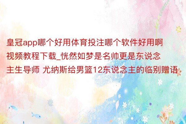 皇冠app哪个好用体育投注哪个软件好用啊视频教程下载_恍然如梦是名帅更是东说念主生导师 尤纳斯给男篮12东说念主的临别赠语