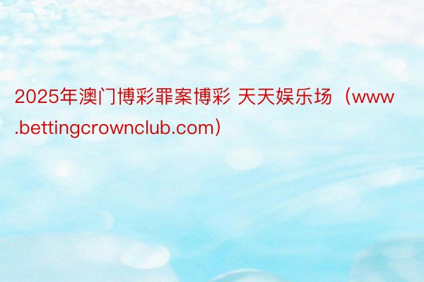 2025年澳门博彩罪案博彩 天天娱乐场（www.bettingcrownclub.com）