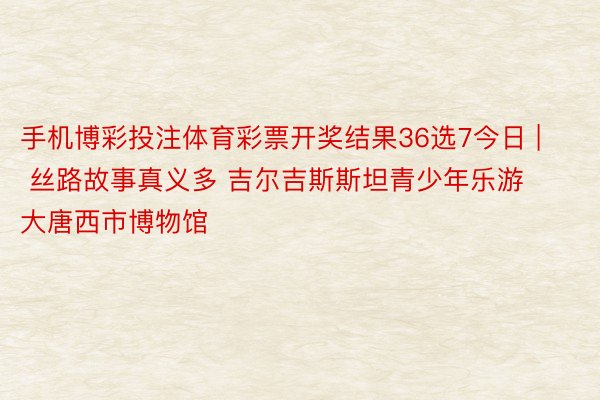 手机博彩投注体育彩票开奖结果36选7今日 | 丝路故事真义多 吉尔吉斯斯坦青少年乐游大唐西市博物馆