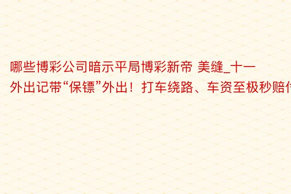 哪些博彩公司暗示平局博彩新帝 美缝_十一外出记带“保镖”外出！打车绕路、车资至极秒赔付