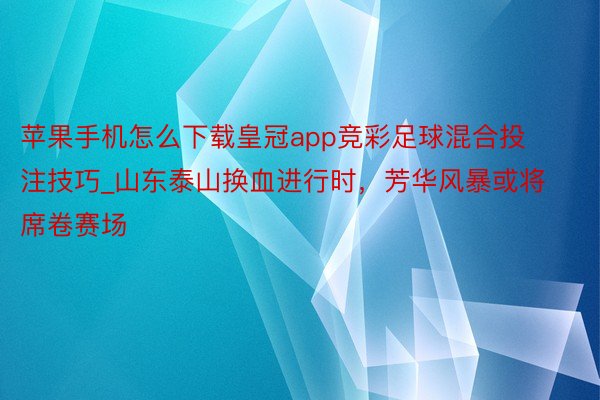 苹果手机怎么下载皇冠app竞彩足球混合投注技巧_山东泰山换血进行时，芳华风暴或将席卷赛场