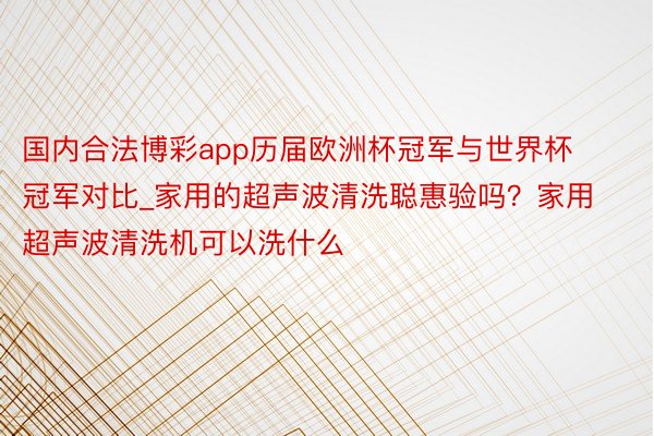 国内合法博彩app历届欧洲杯冠军与世界杯冠军对比_家用的超声波清洗聪惠验吗？家用超声波清洗机可以洗什么