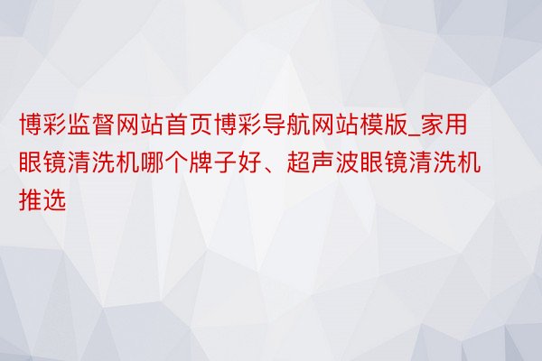 博彩监督网站首页博彩导航网站模版_家用眼镜清洗机哪个牌子好、超声波眼镜清洗机推选