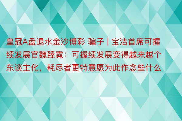 皇冠A盘退水金沙博彩 骗子 | 宝洁首席可握续发展官魏臻霓：可握续发展变得越来越个东谈主化，耗尽者更特意愿为此作念些什么