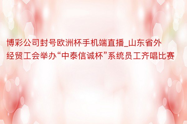 博彩公司封号欧洲杯手机端直播_山东省外经贸工会举办“中泰信诚杯”系统员工齐唱比赛