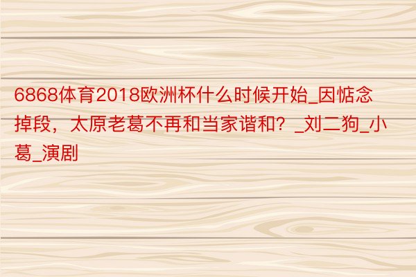 6868体育2018欧洲杯什么时候开始_因惦念掉段,太原老葛不再和当家谐和?_刘二狗_小葛_演剧
