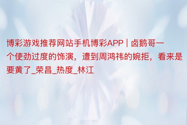 博彩游戏推荐网站手机博彩APP | 卤鹅哥一个使劲过度的饰演,遭到周鸿祎的婉拒,看来是要黄了_荣昌_热度_林江